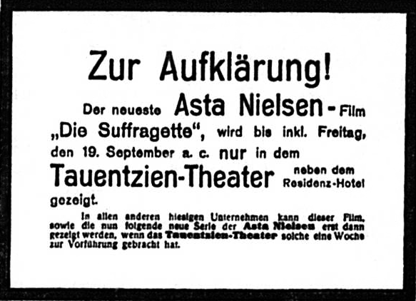 Scan einer Zeitungsannonce mit dem Text: Zur Aufklärung! Der neueste Asta Nielsen-Film "Die Suffragette", wird bis inkl. Freitag, den 19. September a. c. nur in dem Tauentzien-Theater neben dem Residenz-Hotel gezeigt. In allen anderen hiesigen Unternehmen kann dieser Film, sowie die nun folgende neue Serie der Asta Nielsen erst dann gezeigt werden, wenn das Tauentzien-Theater solche eine Woche zur Vorführung gebracht hat.